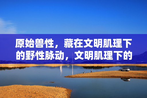 原始兽性,藏在文明肌理下的野性脉动,文明肌理下的原始野性脉动 原始兽性,藏在文明肌理下的野性脉动,文明肌理下的原始野性脉动
