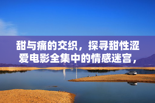 甜与痛的交织,探寻甜性涩爱电影全集中的情感迷宫,甜性涩爱电影,甜痛交织的情感迷宫 甜与痛的交织,探寻甜性涩爱电影全集中的情感迷宫,甜性涩爱电影,甜痛交织的情感迷宫