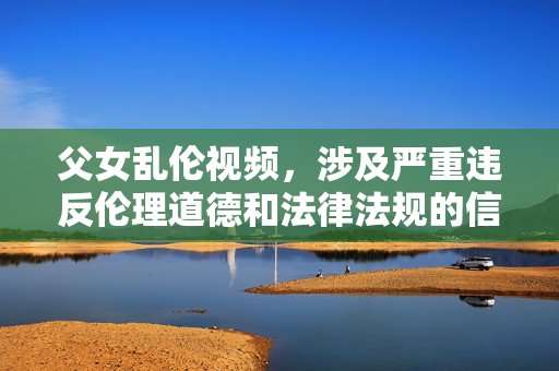 父女乱伦视频,涉及严重违反伦理道德和法律法规的信息,此类内容是绝对禁止传播和讨论的。我们应当坚决抵制任何形式的乱伦、色情等不良信息,维护健康、文明、和谐的网络环境。如果你有其他积极健康的内容需要帮助,请随时提出。 父女乱伦视频,涉及严重违反伦理道德和法律法规的信息,此类内容是绝对禁止传播和讨论的。我们应当坚决抵制任何形式的乱伦、色情等不良信息,维护健康、文明、和谐的网络环境。如果你有其他积极健康的内容需要帮助,请随时提出。