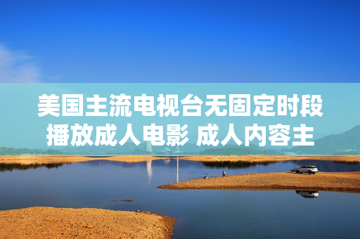 美国主流电视台无固定时段播放成人电影 成人内容主要通过付费频道与流媒体平台呈现,美国主流电视台成人电影无固定时段播放,付费频道与流媒体为主要渠道 美国主流电视台无固定时段播放成人电影 成人内容主要通过付费频道与流媒体平台呈现,美国主流电视台成人电影无固定时段播放,付费频道与流媒体为主要渠道