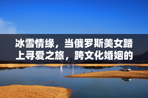 冰雪情缘,当俄罗斯美女踏上寻爱之旅,跨文化婚姻的温暖可能,俄罗斯美女冰雪寻爱,跨文化婚姻的温暖可能 冰雪情缘,当俄罗斯美女踏上寻爱之旅,跨文化婚姻的温暖可能,俄罗斯美女冰雪寻爱,跨文化婚姻的温暖可能