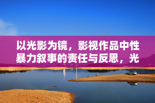 以光影为镜,影视作品中性暴力叙事的责任与反思,光影为镜,影视性暴力叙事的责任与反思 以光影为镜,影视作品中性暴力叙事的责任与反思,光影为镜,影视性暴力叙事的责任与反思