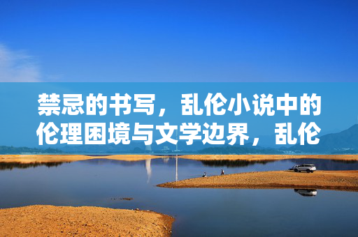 禁忌的书写,乱伦小说中的伦理困境与文学边界,乱伦小说的禁忌书写,伦理困境与文学边界 禁忌的书写,乱伦小说中的伦理困境与文学边界,乱伦小说的禁忌书写,伦理困境与文学边界