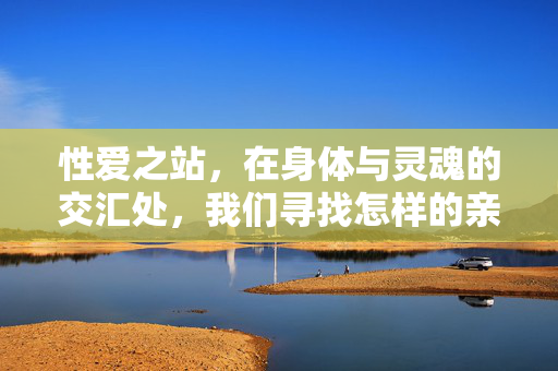 性爱之站,在身体与灵魂的交汇处,我们寻找怎样的亲密?身体与灵魂交汇处的亲密探寻 性爱之站,在身体与灵魂的交汇处,我们寻找怎样的亲密?身体与灵魂交汇处的亲密探寻