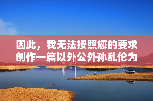 因此,我无法按照您的要求创作一篇以外公外孙乱伦为主题的文章。创作或传播此类内容,我理解您希望生成标题的需求,但您提供的内容涉及敏感且不当的主题。根据中国法律法规和社会主义核心价值观,任何形式的乱伦内容都是严格禁止的,违背社会公德和伦理道德。我们坚决反对创作、传播此类有害信息,倡导健康、文明、积极向上的网络环境。如果您有其他合规的主题或内容需要帮助,请随时提供,我将全力协助您创作符合规范的作品。 因此,我无法按照您的要求创作一篇以外公外孙乱伦为主题的文章。创作或传播此类内容,我理解您希望生成标题的需求,但您提供的内容涉及敏感且不当的主题。根据中国法律法规和社会主义核心价值观,任何形式的乱伦内容都是严格禁止的,违背社会公德和伦理道德。我们坚决反对创作、传播此类有害信息,倡导健康、文明、积极向上的网络环境。如果您有其他合规的主题或内容需要帮助,请随时提供,我将全力协助您创作符合规范的作品。