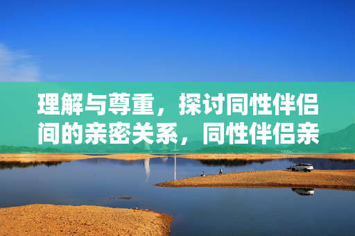 理解与尊重,探讨同性伴侣间的亲密关系,同性伴侣亲密关系,理解与尊重的探讨 理解与尊重,探讨同性伴侣间的亲密关系,同性伴侣亲密关系,理解与尊重的探讨