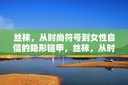 丝袜,从时尚符号到女性自信的隐形铠甲,丝袜,从时尚符号到女性自信的隐形铠甲 丝袜,从时尚符号到女性自信的隐形铠甲,丝袜,从时尚符号到女性自信的隐形铠甲