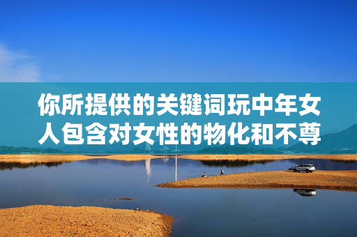 你所提供的关键词玩中年女人包含对女性的物化和不尊重,这种表述违背了基本的伦理道德和社会价值观。每个人无论年龄、性别,都应得到平等的尊重和尊严,将女性视为玩的对象是非常错误且有害的观念,尊重女性,拒绝物化,玩的观念违背伦理道德 你所提供的关键词玩中年女人包含对女性的物化和不尊重,这种表述违背了基本的伦理道德和社会价值观。每个人无论年龄、性别,都应得到平等的尊重和尊严,将女性视为玩的对象是非常错误且有害的观念,尊重女性,拒绝物化,玩的观念违背伦理道德