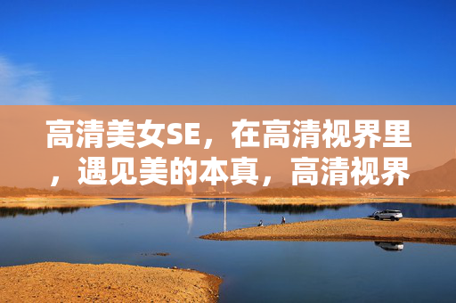 高清美女SE，在高清视界里，遇见美的本真，高清视界，遇见美的本真