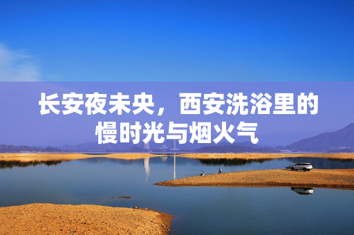 长安夜未央,西安洗浴里的慢时光与烟火气 长安夜未央,西安洗浴里的慢时光与烟火气