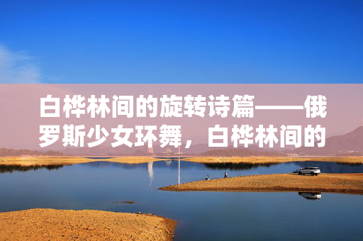 白桦林间的旋转诗篇——俄罗斯少女环舞,白桦林间的旋转诗篇——俄罗斯少女环舞 白桦林间的旋转诗篇——俄罗斯少女环舞,白桦林间的旋转诗篇——俄罗斯少女环舞