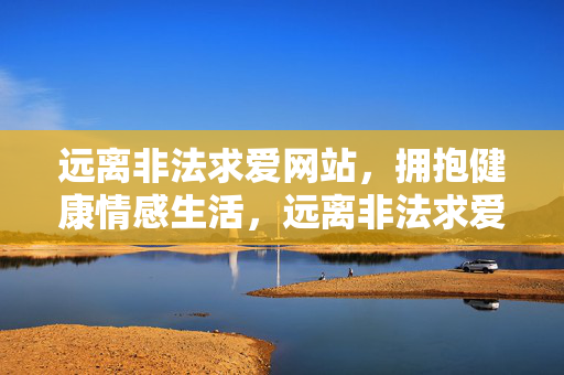 远离非法求爱网站,拥抱健康情感生活,远离非法求爱网站,拥抱健康情感生活 远离非法求爱网站,拥抱健康情感生活,远离非法求爱网站,拥抱健康情感生活