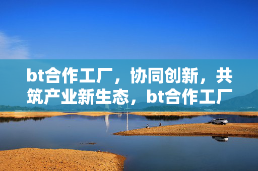 bt合作工厂，协同创新，共筑产业新生态，bt合作工厂协同创新 共筑产业新生态