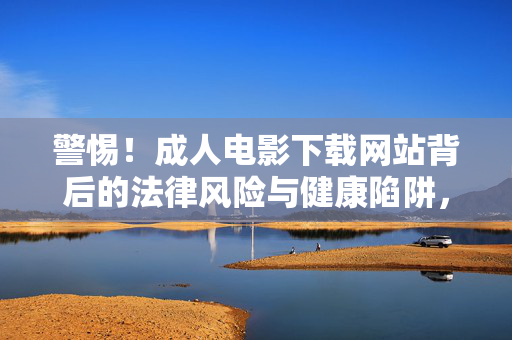 警惕！成人电影下载网站背后的法律风险与健康陷阱，警惕！成人电影下载网站的法律风险与健康陷阱