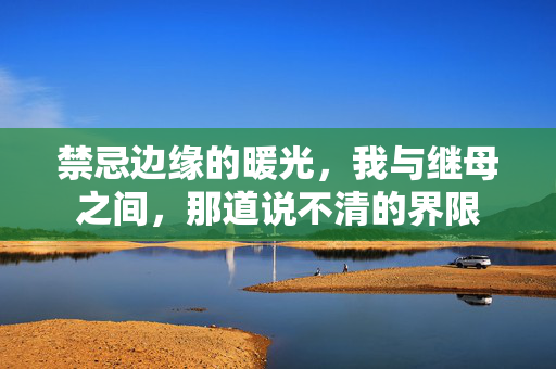 禁忌边缘的暖光,我与继母之间,那道说不清的界限 禁忌边缘的暖光,我与继母之间,那道说不清的界限