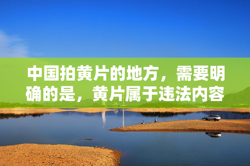 中国拍黄片的地方,需要明确的是,黄片属于违法内容,根据中国法律法规,制作、传播淫秽色情信息是严格禁止的。我们应当坚决抵制此类不良信息,共同维护健康清朗的网络环境和社会风气。因此,无法按照您的要求生成相关标题。 中国拍黄片的地方,需要明确的是,黄片属于违法内容,根据中国法律法规,制作、传播淫秽色情信息是严格禁止的。我们应当坚决抵制此类不良信息,共同维护健康清朗的网络环境和社会风气。因此,无法按照您的要求生成相关标题。
