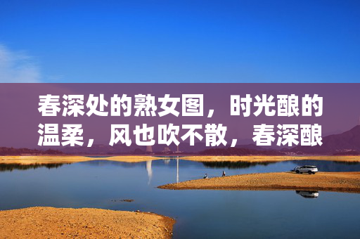 春深处的熟女图,时光酿的温柔,风也吹不散,春深酿时光,温柔吹不散 春深处的熟女图,时光酿的温柔,风也吹不散,春深酿时光,温柔吹不散