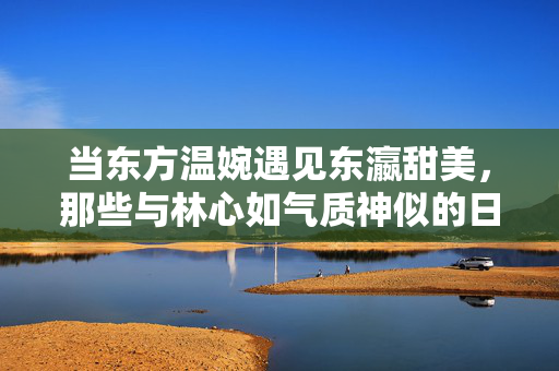 当东方温婉遇见东瀛甜美，那些与林心如气质神似的日本女优，东方温婉与东瀛甜美，林心如气质神似日本女优