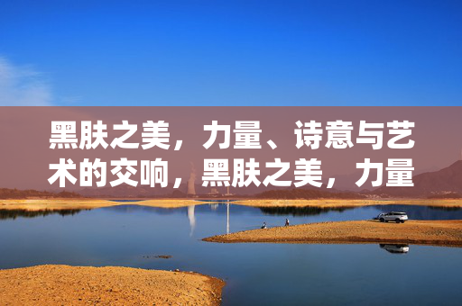 黑肤之美,力量、诗意与艺术的交响,黑肤之美,力量、诗意与艺术的交响 黑肤之美,力量、诗意与艺术的交响,黑肤之美,力量、诗意与艺术的交响