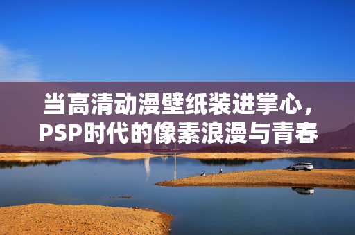 当高清动漫壁纸装进掌心,PSP时代的像素浪漫与青春记忆,PSP掌心,像素里的青春浪漫 当高清动漫壁纸装进掌心,PSP时代的像素浪漫与青春记忆,PSP掌心,像素里的青春浪漫