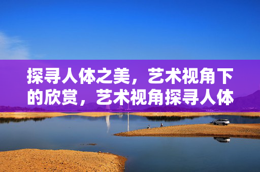 探寻人体之美,艺术视角下的欣赏,艺术视角探寻人体之美 探寻人体之美,艺术视角下的欣赏,艺术视角探寻人体之美