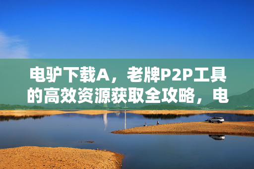 电驴下载A，老牌P2P工具的高效资源获取全攻略，电驴下载A，老牌P2P工具的高效资源获取全攻略