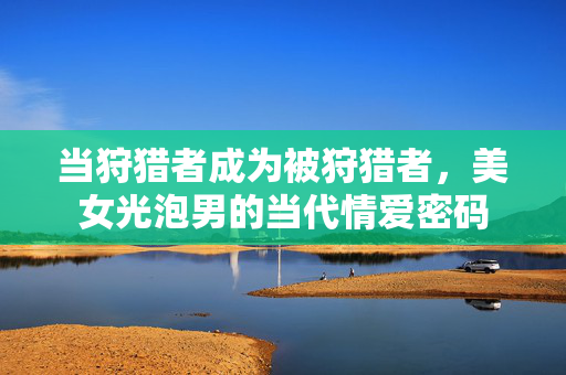 当狩猎者成为被狩猎者,美女光泡男的当代情爱密码 当狩猎者成为被狩猎者,美女光泡男的当代情爱密码