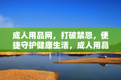 成人用品网,打破禁忌,便捷守护健康生活,成人用品网,打破禁忌,便捷守护健康 成人用品网,打破禁忌,便捷守护健康生活,成人用品网,打破禁忌,便捷守护健康