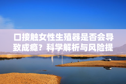 口接触女性生殖器是否会导致成瘾？科学解析与风险提示，口接触女性生殖器是否会导致成瘾？科学解析与风险提示