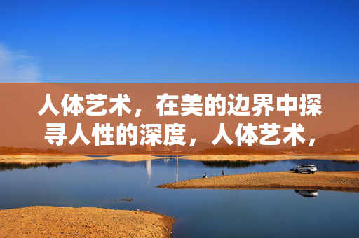 人体艺术,在美的边界中探寻人性的深度,人体艺术,于美的边界探人性深度 人体艺术,在美的边界中探寻人性的深度,人体艺术,于美的边界探人性深度