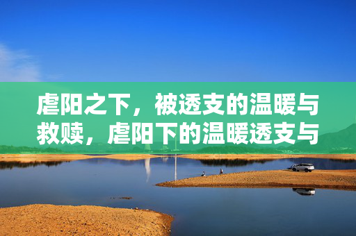 虐阳之下,被透支的温暖与救赎,虐阳下的温暖透支与救赎 虐阳之下,被透支的温暖与救赎,虐阳下的温暖透支与救赎