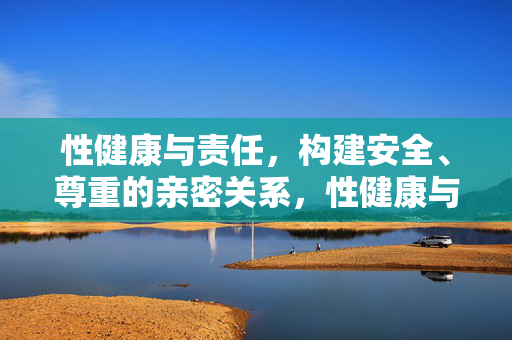 性健康与责任,构建安全、尊重的亲密关系,性健康与责任,构建安全尊重的亲密关系 性健康与责任,构建安全、尊重的亲密关系,性健康与责任,构建安全尊重的亲密关系