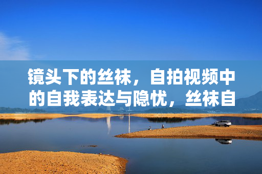 镜头下的丝袜,自拍视频中的自我表达与隐忧,丝袜自拍,镜头下的自我表达与隐忧 镜头下的丝袜,自拍视频中的自我表达与隐忧,丝袜自拍,镜头下的自我表达与隐忧