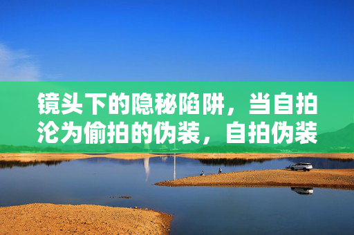 镜头下的隐秘陷阱,当自拍沦为偷拍的伪装,自拍伪装下的偷拍陷阱 镜头下的隐秘陷阱,当自拍沦为偷拍的伪装,自拍伪装下的偷拍陷阱