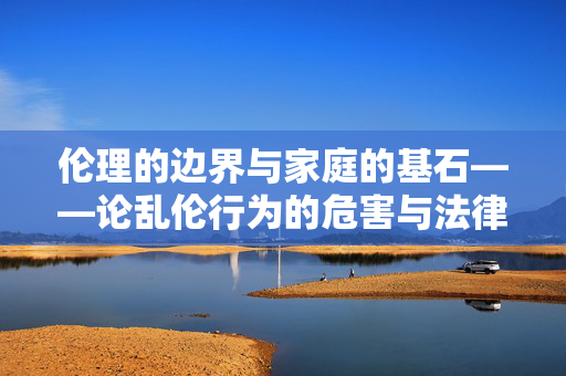 伦理的边界与家庭的基石——论乱伦行为的危害与法律规制,伦理边界与家庭基石,乱伦行为的危害与法律规制 伦理的边界与家庭的基石——论乱伦行为的危害与法律规制,伦理边界与家庭基石,乱伦行为的危害与法律规制