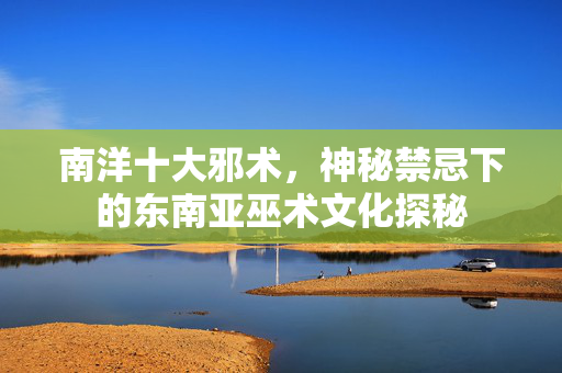 南洋十大邪术,神秘禁忌下的东南亚巫术文化探秘 南洋十大邪术,神秘禁忌下的东南亚巫术文化探秘