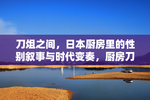 刀俎之间,日本厨房里的性别叙事与时代变奏,厨房刀俎间,日本性别叙事的时代变奏 刀俎之间,日本厨房里的性别叙事与时代变奏,厨房刀俎间,日本性别叙事的时代变奏
