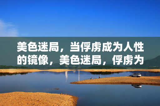 美色迷局,当俘虏成为人性的镜像,美色迷局,俘虏为人性镜像 美色迷局,当俘虏成为人性的镜像,美色迷局,俘虏为人性镜像