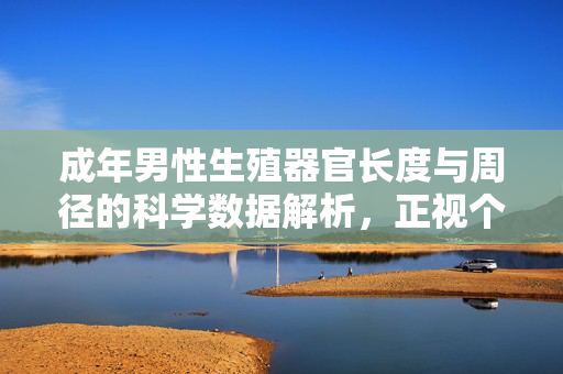 成年男性生殖器官长度与周径的科学数据解析,正视个体差异,远离焦虑陷阱,成年男性生殖器官尺寸科学解析,正视个体差异,远离焦虑 成年男性生殖器官长度与周径的科学数据解析,正视个体差异,远离焦虑陷阱,成年男性生殖器官尺寸科学解析,正视个体差异,远离焦虑