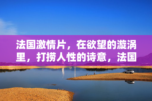 法国激情片,在欲望的漩涡里,打捞人性的诗意,法国激情片,于欲望漩涡打捞人性诗意 法国激情片,在欲望的漩涡里,打捞人性的诗意,法国激情片,于欲望漩涡打捞人性诗意