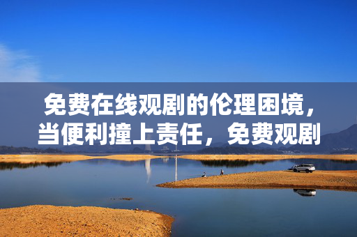 免费在线观剧的伦理困境,当便利撞上责任,免费观剧的伦理困境,便利与责任的博弈 免费在线观剧的伦理困境,当便利撞上责任,免费观剧的伦理困境,便利与责任的博弈
