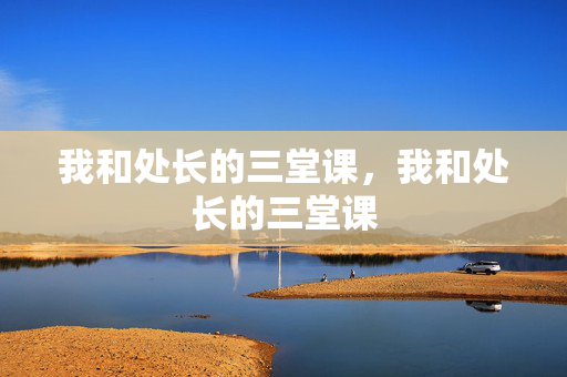 我和处长的三堂课,我和处长的三堂课 我和处长的三堂课,我和处长的三堂课