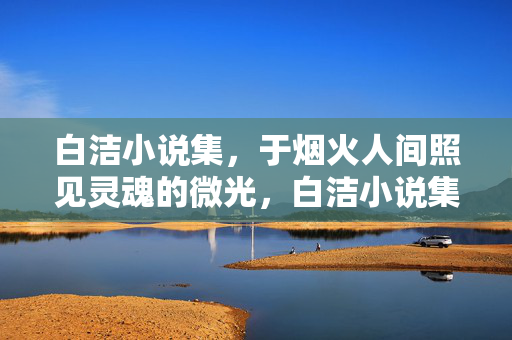 白洁小说集,于烟火人间照见灵魂的微光,白洁小说集,烟火人间照见灵魂微光 白洁小说集,于烟火人间照见灵魂的微光,白洁小说集,烟火人间照见灵魂微光