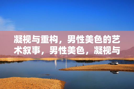 凝视与重构,男性美色的艺术叙事,男性美色,凝视与重构的艺术叙事 凝视与重构,男性美色的艺术叙事,男性美色,凝视与重构的艺术叙事