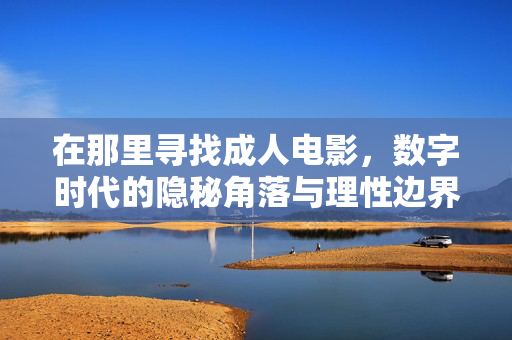 在那里寻找成人电影,数字时代的隐秘角落与理性边界,寻找成人电影,数字时代的隐秘角落与理性边界 在那里寻找成人电影,数字时代的隐秘角落与理性边界,寻找成人电影,数字时代的隐秘角落与理性边界