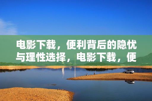 电影下载,便利背后的隐忧与理性选择,电影下载,便利背后的隐忧与理性选择 电影下载,便利背后的隐忧与理性选择,电影下载,便利背后的隐忧与理性选择