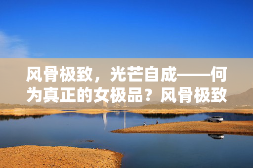风骨极致,光芒自成——何为真正的女极品?风骨极致,光芒自成 风骨极致,光芒自成——何为真正的女极品?风骨极致,光芒自成