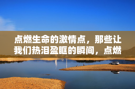 点燃生命的激情点,那些让我们热泪盈眶的瞬间,点燃生命激情,热泪盈眶的瞬间 点燃生命的激情点,那些让我们热泪盈眶的瞬间,点燃生命激情,热泪盈眶的瞬间
