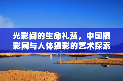 光影间的生命礼赞,中国摄影网与人体摄影的艺术探索,光影生命礼赞,中国摄影网的人体摄影艺术探索 光影间的生命礼赞,中国摄影网与人体摄影的艺术探索,光影生命礼赞,中国摄影网的人体摄影艺术探索