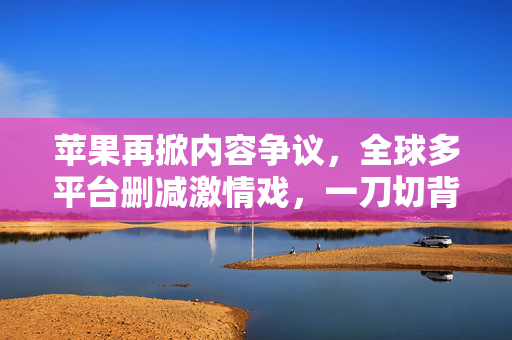 苹果再掀内容争议，全球多平台删减激情戏，一刀切背后藏什么？